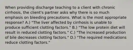 When providing discharge teaching to a client with chronic cirrhosis, the client's partner asks why there is so much emphasis on bleeding precautions. What is the most appropriate response? A.) "The liver affected by cirrhosis is unable to produce sufficient clotting factors." B.) "The low protein diet will result in reduced clotting factors." C.) "The increased production of bile decreases clotting factors." D.) "The required medications reduce clotting factors."