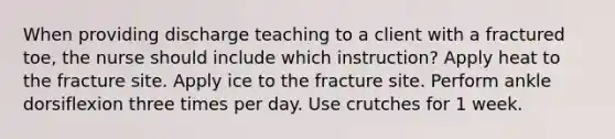 When providing discharge teaching to a client with a fractured toe, the nurse should include which instruction? Apply heat to the fracture site. Apply ice to the fracture site. Perform ankle dorsiflexion three times per day. Use crutches for 1 week.