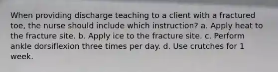 When providing discharge teaching to a client with a fractured toe, the nurse should include which instruction? a. Apply heat to the fracture site. b. Apply ice to the fracture site. c. Perform ankle dorsiflexion three times per day. d. Use crutches for 1 week.