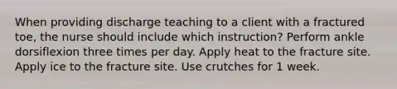 When providing discharge teaching to a client with a fractured toe, the nurse should include which instruction? Perform ankle dorsiflexion three times per day. Apply heat to the fracture site. Apply ice to the fracture site. Use crutches for 1 week.