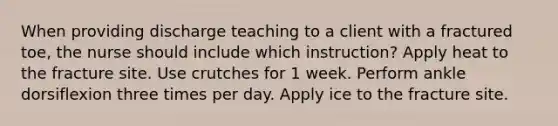 When providing discharge teaching to a client with a fractured toe, the nurse should include which instruction? Apply heat to the fracture site. Use crutches for 1 week. Perform ankle dorsiflexion three times per day. Apply ice to the fracture site.