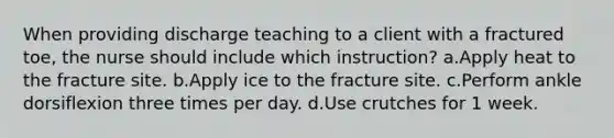 When providing discharge teaching to a client with a fractured toe, the nurse should include which instruction? a.Apply heat to the fracture site. b.Apply ice to the fracture site. c.Perform ankle dorsiflexion three times per day. d.Use crutches for 1 week.