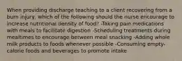 When providing discharge teaching to a client recovering from a burn injury, which of the following should the nurse encourage to increase nutritional density of food? -Taking pain medications with meals to facilitate digestion -Scheduling treatments during mealtimes to encourage between meal snacking -Adding whole milk products to foods whenever possible -Consuming empty-calorie foods and beverages to promote intake