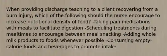 When providing discharge teaching to a client recovering from a burn injury, which of the following should the nurse encourage to increase nutritional density of food? -Taking pain medications with meals to facilitate digestion -Scheduling treatments during mealtimes to encourage between meal snacking -Adding whole milk products to foods whenever possible -Consuming empty-calorie foods and beverages to promote intake