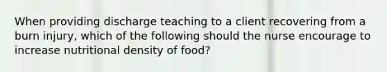 When providing discharge teaching to a client recovering from a burn injury, which of the following should the nurse encourage to increase nutritional density of food?