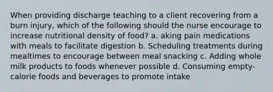 When providing discharge teaching to a client recovering from a burn injury, which of the following should the nurse encourage to increase nutritional density of food? a. aking pain medications with meals to facilitate digestion b. Scheduling treatments during mealtimes to encourage between meal snacking c. Adding whole milk products to foods whenever possible d. Consuming empty-calorie foods and beverages to promote intake