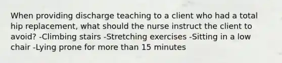 When providing discharge teaching to a client who had a total hip replacement, what should the nurse instruct the client to avoid? -Climbing stairs -Stretching exercises -Sitting in a low chair -Lying prone for more than 15 minutes