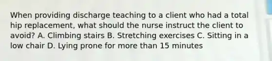 When providing discharge teaching to a client who had a total hip replacement, what should the nurse instruct the client to avoid? A. Climbing stairs B. Stretching exercises C. Sitting in a low chair D. Lying prone for more than 15 minutes