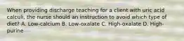 When providing discharge teaching for a client with uric acid calculi, the nurse should an instruction to avoid which type of diet? A. Low-calcium B. Low-oxalate C. High-oxalate D. High-purine