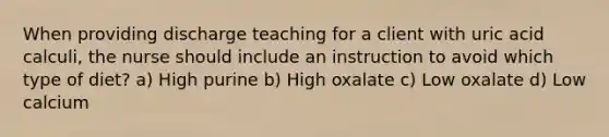 When providing discharge teaching for a client with uric acid calculi, the nurse should include an instruction to avoid which type of diet? a) High purine b) High oxalate c) Low oxalate d) Low calcium