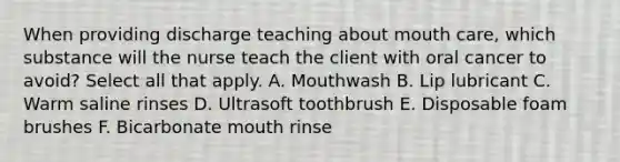 When providing discharge teaching about mouth care, which substance will the nurse teach the client with oral cancer to avoid? Select all that apply. A. Mouthwash B. Lip lubricant C. Warm saline rinses D. Ultrasoft toothbrush E. Disposable foam brushes F. Bicarbonate mouth rinse