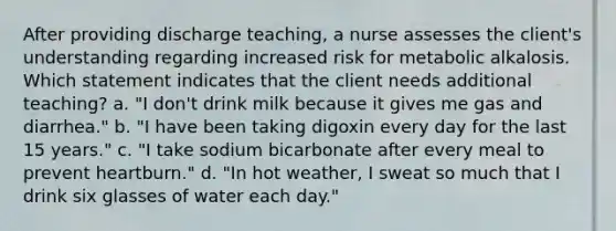 After providing discharge teaching, a nurse assesses the client's understanding regarding increased risk for metabolic alkalosis. Which statement indicates that the client needs additional teaching? a. "I don't drink milk because it gives me gas and diarrhea." b. "I have been taking digoxin every day for the last 15 years." c. "I take sodium bicarbonate after every meal to prevent heartburn." d. "In hot weather, I sweat so much that I drink six glasses of water each day."