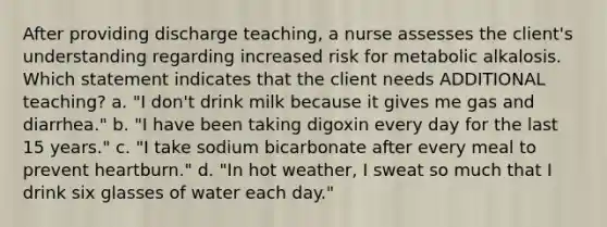 After providing discharge teaching, a nurse assesses the client's understanding regarding increased risk for metabolic alkalosis. Which statement indicates that the client needs ADDITIONAL teaching? a. "I don't drink milk because it gives me gas and diarrhea." b. "I have been taking digoxin every day for the last 15 years." c. "I take sodium bicarbonate after every meal to prevent heartburn." d. "In hot weather, I sweat so much that I drink six glasses of water each day."