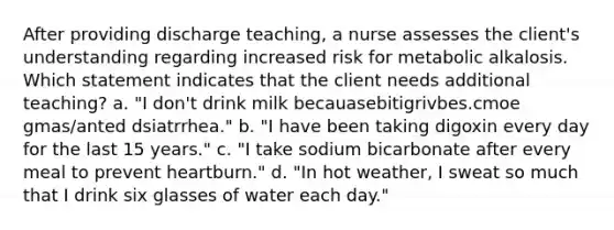 After providing discharge teaching, a nurse assesses the client's understanding regarding increased risk for metabolic alkalosis. Which statement indicates that the client needs additional teaching? a. "I don't drink milk becauasebitigrivbes.cmoe gmas/anted dsiatrrhea." b. "I have been taking digoxin every day for the last 15 years." c. "I take sodium bicarbonate after every meal to prevent heartburn." d. "In hot weather, I sweat so much that I drink six glasses of water each day."