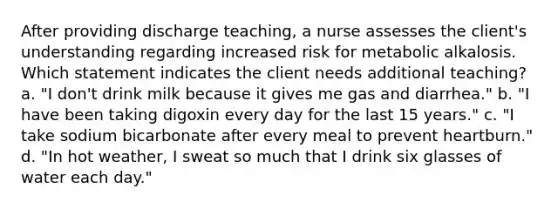 After providing discharge teaching, a nurse assesses the client's understanding regarding increased risk for metabolic alkalosis. Which statement indicates the client needs additional teaching? a. "I don't drink milk because it gives me gas and diarrhea." b. "I have been taking digoxin every day for the last 15 years." c. "I take sodium bicarbonate after every meal to prevent heartburn." d. "In hot weather, I sweat so much that I drink six glasses of water each day."