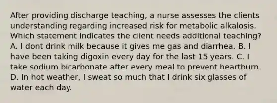 After providing discharge teaching, a nurse assesses the clients understanding regarding increased risk for metabolic alkalosis. Which statement indicates the client needs additional teaching? A. I dont drink milk because it gives me gas and diarrhea. B. I have been taking digoxin every day for the last 15 years. C. I take sodium bicarbonate after every meal to prevent heartburn. D. In hot weather, I sweat so much that I drink six glasses of water each day.