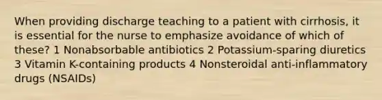 When providing discharge teaching to a patient with cirrhosis, it is essential for the nurse to emphasize avoidance of which of these? 1 Nonabsorbable antibiotics 2 Potassium-sparing diuretics 3 Vitamin K-containing products 4 Nonsteroidal anti-inflammatory drugs (NSAIDs)