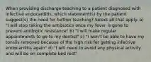 When providing discharge teaching to a patient diagnosed with infective endocarditis, which statement(s) by the patient suggest(s) the need for further teaching? Select all that apply. a) "I will stop taking the antibiotics once my fever is gone to prevent antibiotic resistance" b) "I will make regular appointments to go to my dentist" c) "I won't be able to have my tonsils removed because of the high risk for getting infective endocarditis again" d) "I will need to avoid any physical activity and will be on complete bed rest"