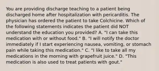 You are providing discharge teaching to a patient being discharged home after hospitalization with pericarditis. The physician has ordered the patient to take Colchicine. Which of the following statements indicates the patient did NOT understand the education you provided? A. "I can take this medication with or without food." B. "I will notify the doctor immediately if I start experiencing nausea, vomiting, or stomach pain while taking this medication." C. "I like to take all my medications in the morning with grapefruit juice." D. "This medication is also used to treat patients with gout."