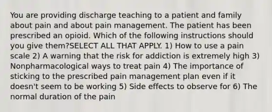 You are providing discharge teaching to a patient and family about pain and about pain management. The patient has been prescribed an opioid. Which of the following instructions should you give them?SELECT ALL THAT APPLY. 1) How to use a pain scale 2) A warning that the risk for addiction is extremely high 3) Nonpharmacological ways to treat pain 4) The importance of sticking to the prescribed pain management plan even if it doesn't seem to be working 5) Side effects to observe for 6) The normal duration of the pain