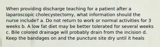 When providing discharge teaching for a patient after a laparoscopic cholecystectomy, what information should the nurse include? a. Do not return to work or normal activities for 3 weeks b. A low fat diet may be better tolerated for several weeks c. Bile colored drainage will probably drain from the incision d. Keep the bandages on and the puncture site dry until it heals