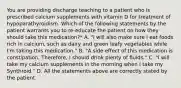 You are providing discharge teaching to a patient who is prescribed calcium supplements with vitamin D for treatment of hypoparathyroidism. Which of the following statements by the patient warrants you to re-educate the patient on how they should take this medication?* A. "I will also make sure I eat foods rich in calcium, such as dairy and green leafy vegetables while I'm taking this medication." B. "A side effect of this medication is constipation. Therefore, I should drink plenty of fluids." C. "I will take my calcium supplements in the morning when I take my Synthroid." D. All the statements above are correctly stated by the patient.