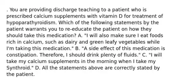 . You are providing discharge teaching to a patient who is prescribed calcium supplements with vitamin D for treatment of hypoparathyroidism. Which of the following statements by the patient warrants you to re-educate the patient on how they should take this medication? A. "I will also make sure I eat foods rich in calcium, such as dairy and green leafy vegetables while I'm taking this medication." B. "A side effect of this medication is constipation. Therefore, I should drink plenty of fluids." C. "I will take my calcium supplements in the morning when I take my Synthroid." D. All the statements above are correctly stated by the patient.