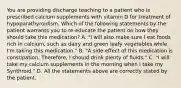 You are providing discharge teaching to a patient who is prescribed calcium supplements with vitamin D for treatment of hypoparathyroidism. Which of the following statements by the patient warrants you to re-educate the patient on how they should take this medication? A. "I will also make sure I eat foods rich in calcium, such as dairy and green leafy vegetables while I'm taking this medication." B. "A side effect of this medication is constipation. Therefore, I should drink plenty of fluids." C. "I will take my calcium supplements in the morning when I take my Synthroid." D. All the statements above are correctly stated by the patient.