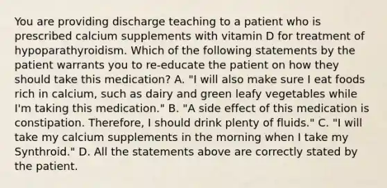 You are providing discharge teaching to a patient who is prescribed calcium supplements with vitamin D for treatment of hypoparathyroidism. Which of the following statements by the patient warrants you to re-educate the patient on how they should take this medication? A. "I will also make sure I eat foods rich in calcium, such as dairy and green leafy vegetables while I'm taking this medication." B. "A side effect of this medication is constipation. Therefore, I should drink plenty of fluids." C. "I will take my calcium supplements in the morning when I take my Synthroid." D. All the statements above are correctly stated by the patient.