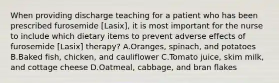 When providing discharge teaching for a patient who has been prescribed furosemide [Lasix], it is most important for the nurse to include which dietary items to prevent adverse effects of furosemide [Lasix] therapy? A.Oranges, spinach, and potatoes B.Baked fish, chicken, and cauliflower C.Tomato juice, skim milk, and cottage cheese D.Oatmeal, cabbage, and bran flakes