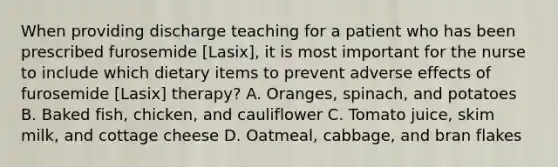 When providing discharge teaching for a patient who has been prescribed furosemide [Lasix], it is most important for the nurse to include which dietary items to prevent adverse effects of furosemide [Lasix] therapy? A. Oranges, spinach, and potatoes B. Baked fish, chicken, and cauliflower C. Tomato juice, skim milk, and cottage cheese D. Oatmeal, cabbage, and bran flakes