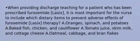 •When providing discharge teaching for a patient who has been prescribed furosemide [Lasix], it is most important for the nurse to include which dietary items to prevent adverse effects of furosemide [Lasix] therapy? A.Oranges, spinach, and potatoes A.Baked fish, chicken, and cauliflower A.Tomato juice, skim milk, and cottage cheese A.Oatmeal, cabbage, and bran flakes