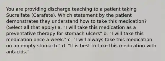 You are providing discharge teaching to a patient taking Sucralfate (Carafate). Which statement by the patient demonstrates they understand how to take this medication? (Select all that apply) a. "I will take this medication as a preventative therapy for stomach ulcers" b. "I will take this medication once a week." c. "I will always take this medication on an empty stomach." d. "It is best to take this medication with antacids."