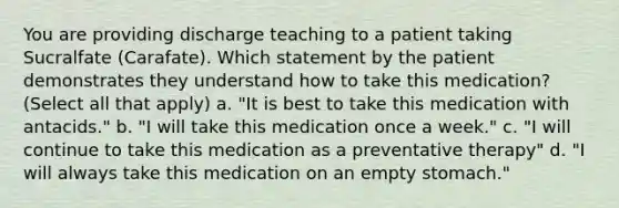 You are providing discharge teaching to a patient taking Sucralfate (Carafate). Which statement by the patient demonstrates they understand how to take this medication? (Select all that apply) a. "It is best to take this medication with antacids." b. "I will take this medication once a week." c. "I will continue to take this medication as a preventative therapy" d. "I will always take this medication on an empty stomach."