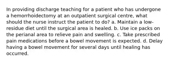 In providing discharge teaching for a patient who has undergone a hemorrhoidectomy at an outpatient surgical centre, what should the nurse instruct the patient to do? a. Maintain a low-residue diet until the surgical area is healed. b. Use ice packs on the perianal area to relieve pain and swelling. c. Take prescribed pain medications before a bowel movement is expected. d. Delay having a bowel movement for several days until healing has occurred.