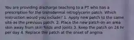 You are providing discharge teaching to a PT who has a prescription for the transdermal nitroglycerin patch. Which instruction would you include? 1. Apply new patch to the same site as the previous patch. 2. Place the new patch on an area skin away from skin folds and joints 3. Keep the patch on 24 hr per day 4. Replace the patch at the onset of angina