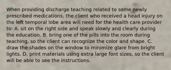 When providing discharge teaching related to some newly prescribed medications, the client who received a head injury on the left temporal lobe area will need for the health care provider to: A. sit on the right side and speak slowly and clearly during the education. B. bring one of the pills into the room during teaching, so the client can recognize the color and shape. C. draw the shades on the window to minimize glare from bright lights. D. print materials using extra large font sizes, so the client will be able to see the instructions.