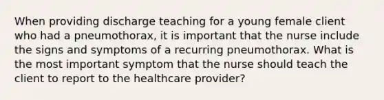 When providing discharge teaching for a young female client who had a pneumothorax, it is important that the nurse include the signs and symptoms of a recurring pneumothorax. What is the most important symptom that the nurse should teach the client to report to the healthcare provider?