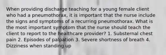 When providing discharge teaching for a young female client who had a pneumothorax, it is important that the nurse include the signs and symptoms of a recurring pneumothorax. What is the most important symptom that the nurse should teach the client to report to the healthcare provider? 1. Substernal chest pain 2. Episodes of palpation 3. Severe shortness of breath 4. Dizziness when standing up