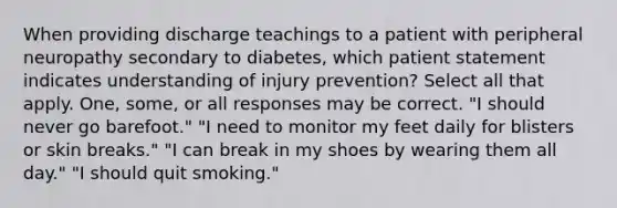 When providing discharge teachings to a patient with peripheral neuropathy secondary to diabetes, which patient statement indicates understanding of injury prevention? Select all that apply. One, some, or all responses may be correct. "I should never go barefoot." "I need to monitor my feet daily for blisters or skin breaks." "I can break in my shoes by wearing them all day." "I should quit smoking."