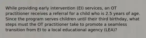 While providing early intervention (EI) services, an OT practitioner receives a referral for a child who is 2.5 years of age. Since the program serves children until their third birthday, what steps must the OT practitioner take to promote a seamless transition from EI to a local educational agency (LEA)?