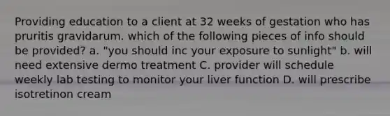 Providing education to a client at 32 weeks of gestation who has pruritis gravidarum. which of the following pieces of info should be provided? a. "you should inc your exposure to sunlight" b. will need extensive dermo treatment C. provider will schedule weekly lab testing to monitor your liver function D. will prescribe isotretinon cream