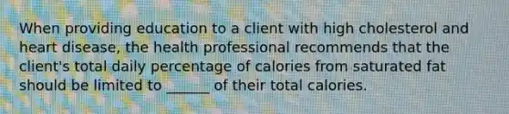 When providing education to a client with high cholesterol and heart disease, the health professional recommends that the client's total daily percentage of calories from saturated fat should be limited to ______ of their total calories.