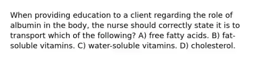 When providing education to a client regarding the role of albumin in the body, the nurse should correctly state it is to transport which of the following? A) free fatty acids. B) fat-soluble vitamins. C) water-soluble vitamins. D) cholesterol.