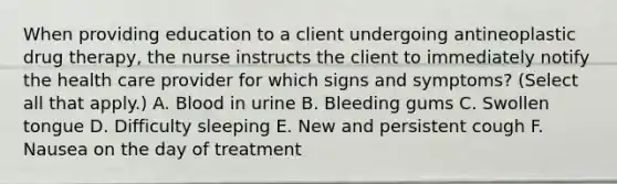 When providing education to a client undergoing antineoplastic drug therapy, the nurse instructs the client to immediately notify the health care provider for which signs and symptoms? (Select all that apply.) A. Blood in urine B. Bleeding gums C. Swollen tongue D. Difficulty sleeping E. New and persistent cough F. Nausea on the day of treatment