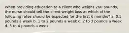 When providing education to a client who weighs 260 pounds, the nurse should tell the client weight loss at which of the following rates should be expected for the first 6 months? a. 0.5 pounds a week b. 1 to 2 pounds a week c. 2 to 3 pounds a week d. 3 to 4 pounds a week