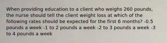 When providing education to a client who weighs 260 pounds, the nurse should tell the client weight loss at which of the following rates should be expected for the first 6 months? -0.5 pounds a week -1 to 2 pounds a week -2 to 3 pounds a week -3 to 4 pounds a week