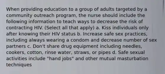 When providing education to a group of adults targeted by a community outreach program, the nurse should include the following information to teach ways to decrease the risk of contracting HIV. (Select all that apply) a. Kiss individuals only after knowing their HIV status b. Increase safe sex practices, including always wearing a condom and decrease number of sex partners c. Don't share drug equipment including needles, cookers, cotton, rinse water, straws, or pipes d. Safe sexual activities include "hand jobs" and other mutual masturbation techniques