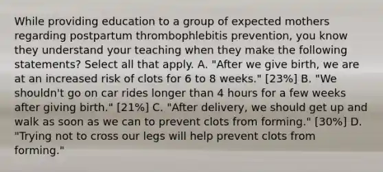 While providing education to a group of expected mothers regarding postpartum thrombophlebitis prevention, you know they understand your teaching when they make the following statements? Select all that apply. A. "After we give birth, we are at an increased risk of clots for 6 to 8 weeks." [23%] B. "We shouldn't go on car rides longer than 4 hours for a few weeks after giving birth." [21%] C. "After delivery, we should get up and walk as soon as we can to prevent clots from forming." [30%] D. "Trying not to cross our legs will help prevent clots from forming."