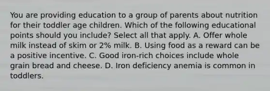 You are providing education to a group of parents about nutrition for their toddler age children. Which of the following educational points should you include? Select all that apply. A. Offer whole milk instead of skim or 2% milk. B. Using food as a reward can be a positive incentive. C. Good iron-rich choices include whole grain bread and cheese. D. Iron deficiency anemia is common in toddlers.